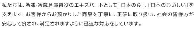 私たちは、冷凍・冷蔵倉庫荷役のエキスパートとして、日本の食、日本の「おいしい」を支えます。お客様からお預かりした商品を丁寧に、正確に取り扱い、社会の皆様方が安心して食され、満足されますように迅速な対応をしています。